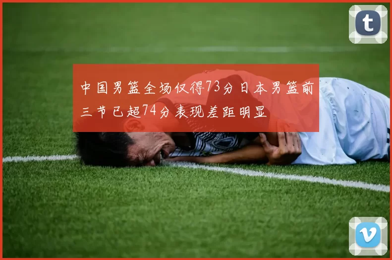 中国男篮全场仅得73分日本男篮前三节已超74分表现差距明显