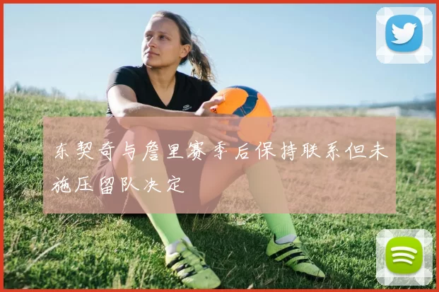 东契奇与詹里赛季后保持联系但未施压留队决定