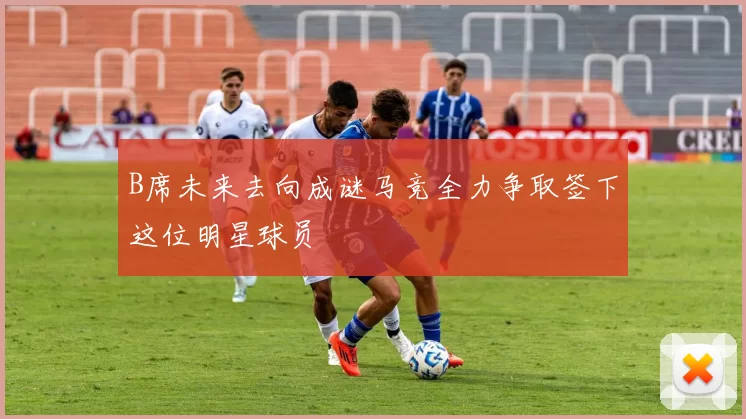 B席未来去向成谜马竞全力争取签下这位明星球员